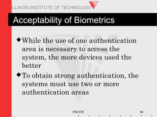 ITM 578 94
ILLINOIS INSTITUTE OF TECHNOLOGY
Acceptability of Biometrics
While the use of one authentication
area is necessary to access the
system, the more devices used the
better
To obtain strong authentication, the
systems must use two or more
authentication areas
 