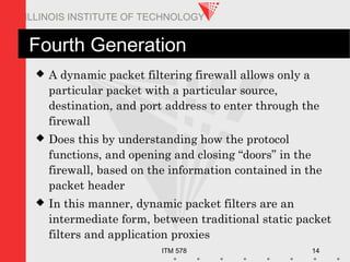 ITM 578 14
ILLINOIS INSTITUTE OF TECHNOLOGY
Fourth Generation
 A dynamic packet filtering firewall allows only a
particular packet with a particular source,
destination, and port address to enter through the
firewall
 Does this by understanding how the protocol
functions, and opening and closing “doors” in the
firewall, based on the information contained in the
packet header
 In this manner, dynamic packet filters are an
intermediate form, between traditional static packet
filters and application proxies
 