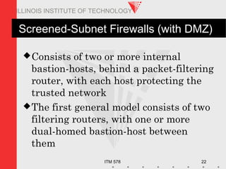 ITM 578 22
ILLINOIS INSTITUTE OF TECHNOLOGY
Screened-Subnet Firewalls (with DMZ)
Consists of two or more internal
bastion-hosts, behind a packet-filtering
router, with each host protecting the
trusted network
The first general model consists of two
filtering routers, with one or more
dual-homed bastion-host between
them
 