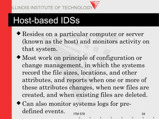 ITM 578 34
ILLINOIS INSTITUTE OF TECHNOLOGY
Host-based IDSs
 Resides on a particular computer or server
(known as the host) and monitors activity on
that system.
 Most work on principle of configuration or
change management, in which the systems
record the file sizes, locations, and other
attributes, and reports when one or more of
these attributes changes, when new files are
created, and when existing files are deleted.
 Can also monitor systems logs for pre-
defined events.
 