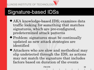 ITM 578 39
ILLINOIS INSTITUTE OF TECHNOLOGY
Signature-based IDSs
 AKA knowledge-based IDS; examines data
traffic looking for something that matches
signatures, which are pre-configured,
predetermined attack patterns
 Problem: signatures must be continually
updated as new attack strategies are
identified
 Attackers who are slow and methodical may
slip undetected through the IDS, as actions
may not match the signature that includes
factors based on duration of the events
 