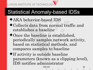 ITM 578 40
ILLINOIS INSTITUTE OF TECHNOLOGY
Statistical Anomaly-based IDSs
AKA behavior-based IDS
Collects data from normal traffic and
establishes a baseline
Once the baseline is established,
periodically samples network activity,
based on statistical methods, and
compares samples to baseline
If activity is outside baseline
parameters (known as a clipping level),
IDS notifies administrator
 