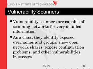 ITM 578 49
ILLINOIS INSTITUTE OF TECHNOLOGY
Vulnerability Scanners
Vulnerability scanners are capable of
scanning networks for very detailed
information
As a class, they identify exposed
usernames and groups, show open
network shares, expose configuration
problems, and other vulnerabilities
in servers
 