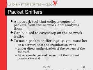 ITM 578 51
ILLINOIS INSTITUTE OF TECHNOLOGY
Packet Sniffers
 A network tool that collects copies of
packets from the network and analyzes
them
 Can be used to eavesdrop on the network
traffic
 To use a packet sniffer legally, you must be:
– on a network that the organization owns
– under direct authorization of the owners of the
network
– have knowledge and consent of the content
creators (users)
 