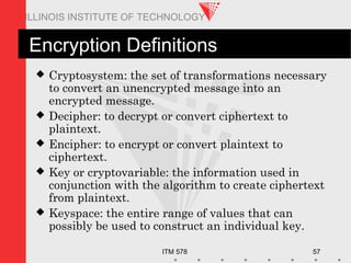 ITM 578 57
ILLINOIS INSTITUTE OF TECHNOLOGY
Encryption Definitions
 Cryptosystem: the set of transformations necessary
to convert an unencrypted message into an
encrypted message.
 Decipher: to decrypt or convert ciphertext to
plaintext.
 Encipher: to encrypt or convert plaintext to
ciphertext.
 Key or cryptovariable: the information used in
conjunction with the algorithm to create ciphertext
from plaintext.
 Keyspace: the entire range of values that can
possibly be used to construct an individual key.
 