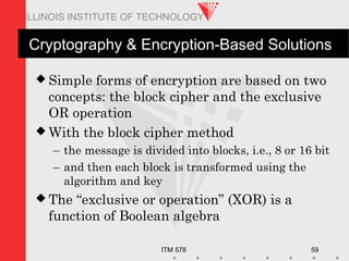 ITM 578 59
ILLINOIS INSTITUTE OF TECHNOLOGY
Cryptography & Encryption-Based Solutions
 Simple forms of encryption are based on two
concepts: the block cipher and the exclusive
OR operation
 With the block cipher method
– the message is divided into blocks, i.e., 8 or 16 bit
– and then each block is transformed using the
algorithm and key
 The “exclusive or operation” (XOR) is a
function of Boolean algebra
 