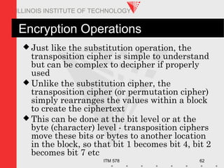 ITM 578 62
ILLINOIS INSTITUTE OF TECHNOLOGY
Encryption Operations
 Just like the substitution operation, the
transposition cipher is simple to understand
but can be complex to decipher if properly
used
 Unlike the substitution cipher, the
transposition cipher (or permutation cipher)
simply rearranges the values within a block
to create the ciphertext
 This can be done at the bit level or at the
byte (character) level - transposition ciphers
move these bits or bytes to another location
in the block, so that bit 1 becomes bit 4, bit 2
becomes bit 7 etc
 