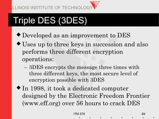 ITM 578 69
ILLINOIS INSTITUTE OF TECHNOLOGY
Triple DES (3DES)
 Developed as an improvement to DES
 Uses up to three keys in succession and also
performs three different encryption
operations:
– 3DES encrypts the message three times with
three different keys, the most secure level of
encryption possible with 3DES
 In 1998, it took a dedicated computer
designed by the Electronic Freedom Frontier
(www.eff.org) over 56 hours to crack DES
 