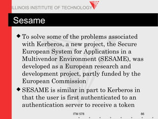 ITM 578 86
ILLINOIS INSTITUTE OF TECHNOLOGY
Sesame
 To solve some of the problems associated
with Kerberos, a new project, the Secure
European System for Applications in a
Multivendor Environment (SESAME), was
developed as a European research and
development project, partly funded by the
European Commission
 SESAME is similar in part to Kerberos in
that the user is first authenticated to an
authentication server to receive a token
 