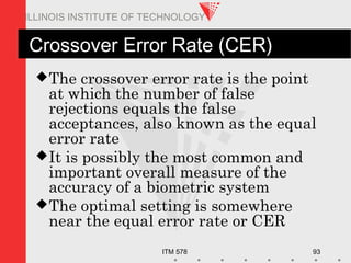 ITM 578 93
ILLINOIS INSTITUTE OF TECHNOLOGY
Crossover Error Rate (CER)
The crossover error rate is the point
at which the number of false
rejections equals the false
acceptances, also known as the equal
error rate
It is possibly the most common and
important overall measure of the
accuracy of a biometric system
The optimal setting is somewhere
near the equal error rate or CER
 