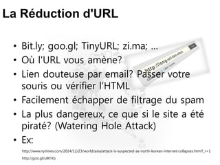 La Réduction d'URL
• Bit.ly; goo.gl; TinyURL; zi.ma; …
• Où l'URL vous amène?
• Lien douteuse par email? Passer votre
souris ou vérifier l’HTML
• Facilement échapper de filtrage du spam
• La plus dangereux, ce que si le site a été
piraté? (Watering Hole Attack)
• Ex:
http://www.nytimes.com/2014/12/23/world/asia/attack-is-suspected-as-north-korean-internet-collapses.html?_r=1
http://goo.gl/uIKhYp
 