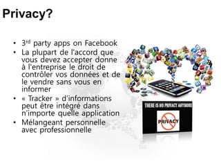 Privacy?
• 3rd party apps on Facebook
• La plupart de l'accord que
vous devez accepter donne
à l'entreprise le droit de
contrôler vos données et de
le vendre sans vous en
informer
• « Tracker » d’informations
peut être intégré dans
n’importe quelle application
• Mélangeant personnelle
avec professionnelle
 
