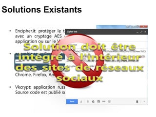 • Encipher.it: protéger le texte , la messagerie web ou les fichiers
avec un cryptage AES et mot de passe. Il fonctionne comme
application ou sur le Web. Chrome plugin.
• scrambls.com: Scrambls offre la possibilité de prendre contrôle de
qui peut accéder le contenu que vous publiez en ligne ou
distribuez électroniquement. Les "clés" sont détenus par serveur
Scrambls. Il fonctionne comme application ou sur le Web.
Chrome, Firefox, Android Firefox , Apple Safari plugin.
• Vkcrypt: application russe, open source, utilisé par vk.com site.
Source code est publié sur http://coderaiser.github.io/vkcrypt/
Solutions Existants
 