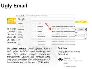 Ils savent quand vous avez ouvert un
courriel envoyé par un de leurs clients,
où vous êtes, quelle sorte d’appareil
vous utilisez, et si vous avez cliqué sur
un lien, tout ça sans votre conscience
ou consentement.
Un pixel espion (aussi appelé balise
web, pixel invisible, pixel tracking) est
une très petite image numérique
transparente utilisée par certains sites
web pour collecter des informations sur
l'activité de leurs utilisateurs. (Wikipédia)
Ugly Email
Solution:
- Ugly Email (Chrome
Extension)
 