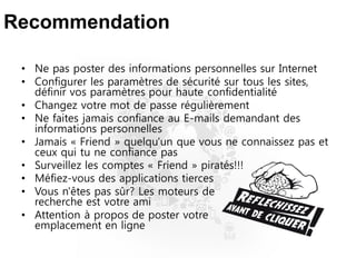 Recommendation
• Ne pas poster des informations personnelles sur Internet
• Configurer les paramètres de sécurité sur tous les sites,
définir vos paramètres pour haute confidentialité
• Changez votre mot de passe régulièrement
• Ne faites jamais confiance au E-mails demandant des
informations personnelles
• Jamais « Friend » quelqu'un que vous ne connaissez pas et
ceux qui tu ne confiance pas
• Surveillez les comptes « Friend » piratés!!!
• Méfiez-vous des applications tierces
• Vous n'êtes pas sûr? Les moteurs de
recherche est votre ami
• Attention à propos de poster votre
emplacement en ligne
 