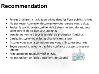 Recommendation
• Pensez à utiliser la navigation privée dans les lieux publics /privés
• Ne pas rester connecté, déconnectez-vous lorsque vous quittez
• Réviser la politique de confidentialité d'un site Web donné, vous
serez surpris de ce que vous acceptez
• Installer et mettre à jour le logiciel de protection (Antivirus)
• Gardez les systèmes et les applications mis à jour
• Assurez-vous que la connexion que vous utilisez est sécurisée
• Soyez paranoïaque et ne pas faire confiance aux personnes sur
Internet
• Faite attention, toujours vérifier l'URL
• Ne pas utiliser de faibles questions de sécurité
 