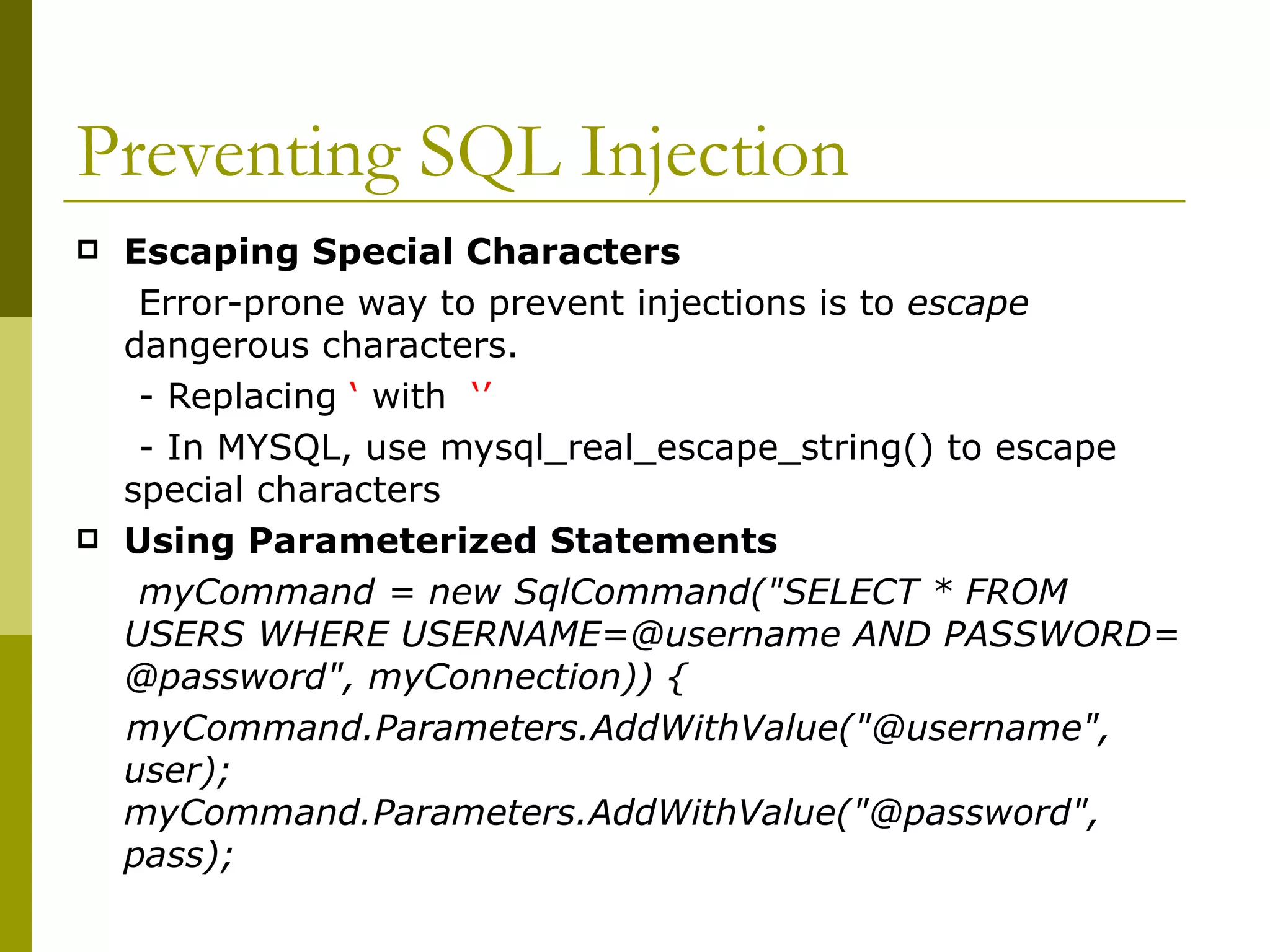 Preventing SQL Injection  Escaping Special Characters Error-prone way to prevent injections is to  escape  dangerous characters. - Replacing  ‘  with  ‘’   - In MYSQL, use mysql_real_escape_string() to escape special characters  Using Parameterized Statements myCommand = new SqlCommand(&quot;SELECT * FROM USERS WHERE USERNAME=@username AND PASSWORD= @password&quot;, myConnection)) {  myCommand.Parameters.AddWithValue(&quot;@username&quot;, user); myCommand.Parameters.AddWithValue(&quot;@password&quot;, pass);  