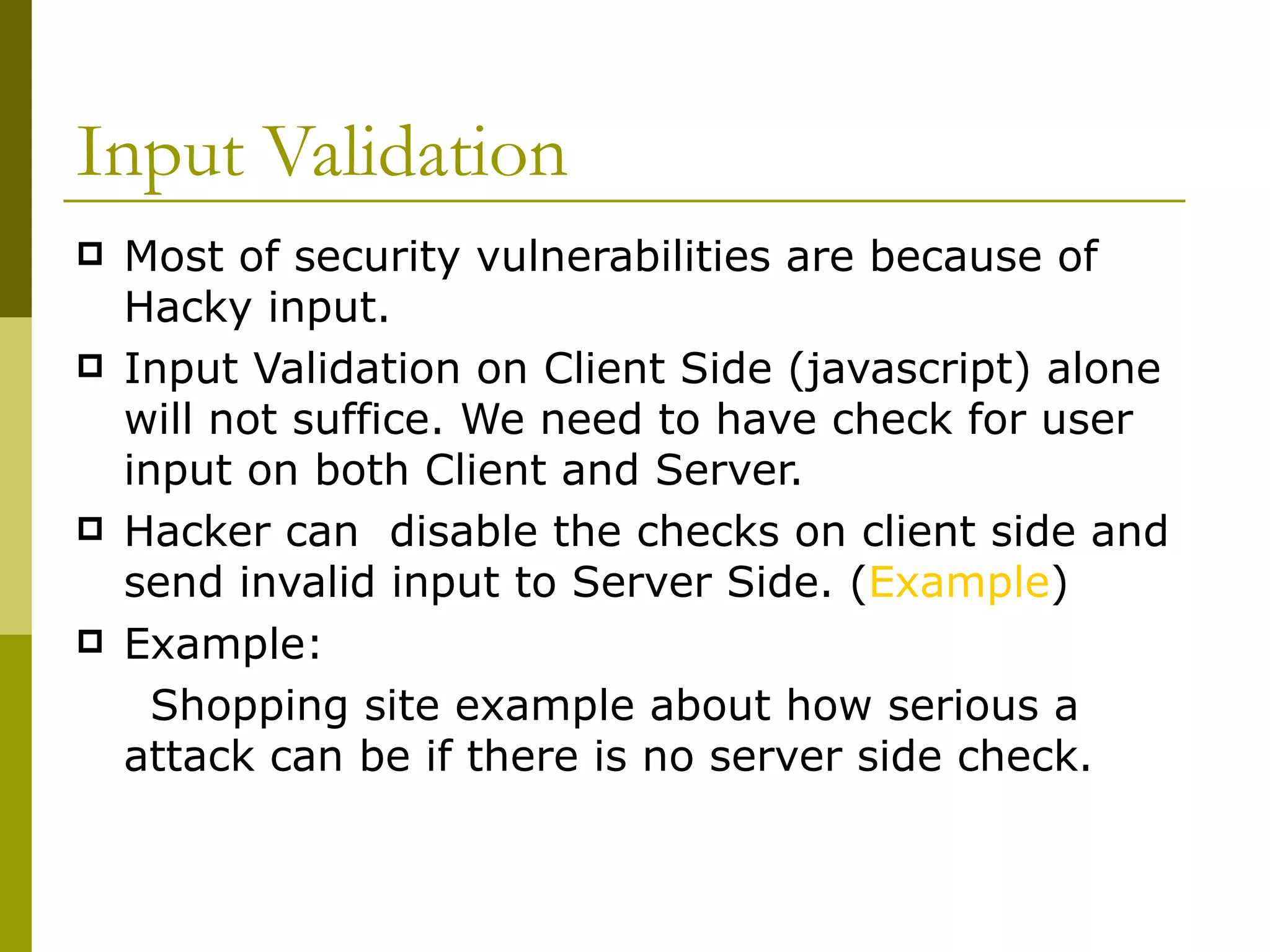 Input Validation Most of security vulnerabilities are because of Hacky input. Input Validation on Client Side (javascript) alone will not suffice. We need to have check for user input on both Client and Server. Hacker can  disable the checks on client side and send invalid input to Server Side. ( Example ) Example:  Shopping site example about how serious a attack can be if there is no server side check. 