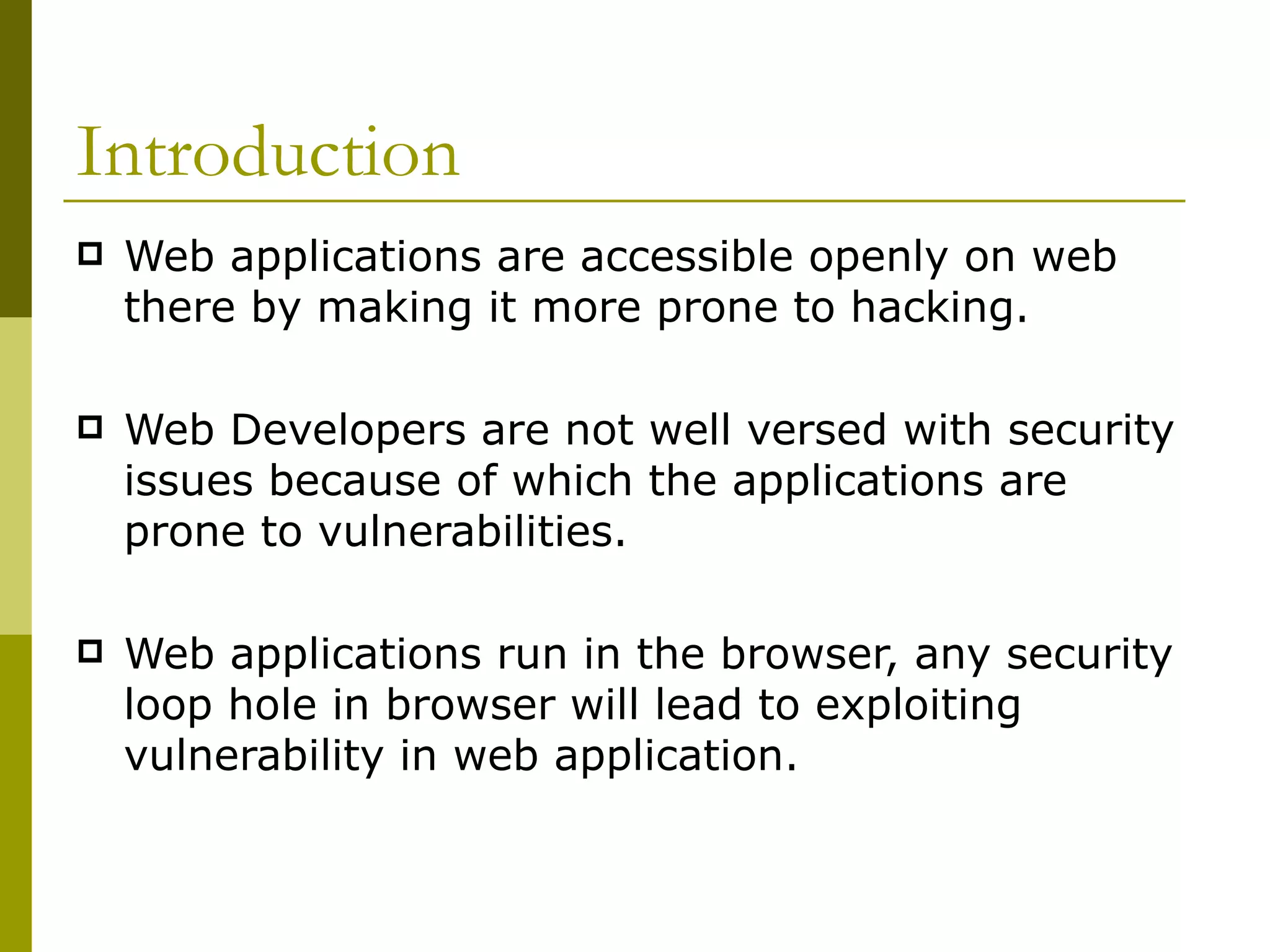 Introduction Web applications are accessible openly on web there by making it more prone to hacking. Web Developers are not well versed with security issues because of which the applications are prone to vulnerabilities. Web applications run in the browser, any security loop hole in browser will lead to exploiting vulnerability in web application. 