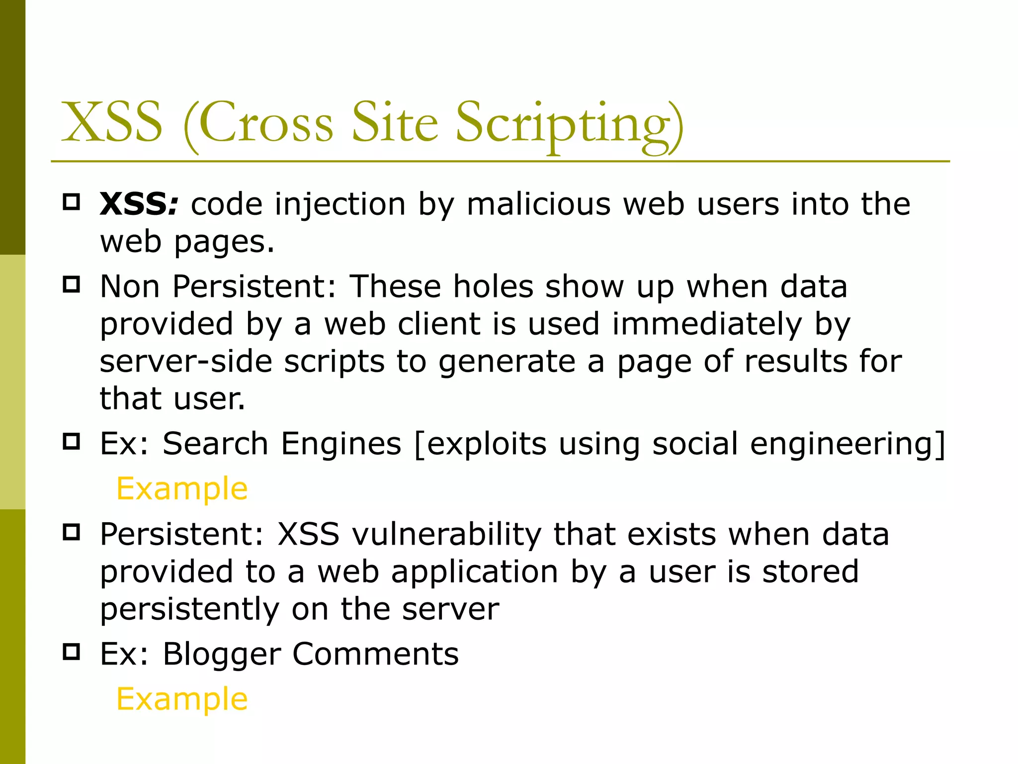 XSS (Cross Site Scripting) XSS :  code injection by malicious web users into the web pages. Non Persistent: These holes show up when data provided by a web client is used immediately by server-side scripts to generate a page of results for that user. Ex: Search Engines [exploits using social engineering]  Example Persistent: XSS vulnerability that exists when data provided to a web application by a user is stored persistently on the server  Ex: Blogger Comments Example 