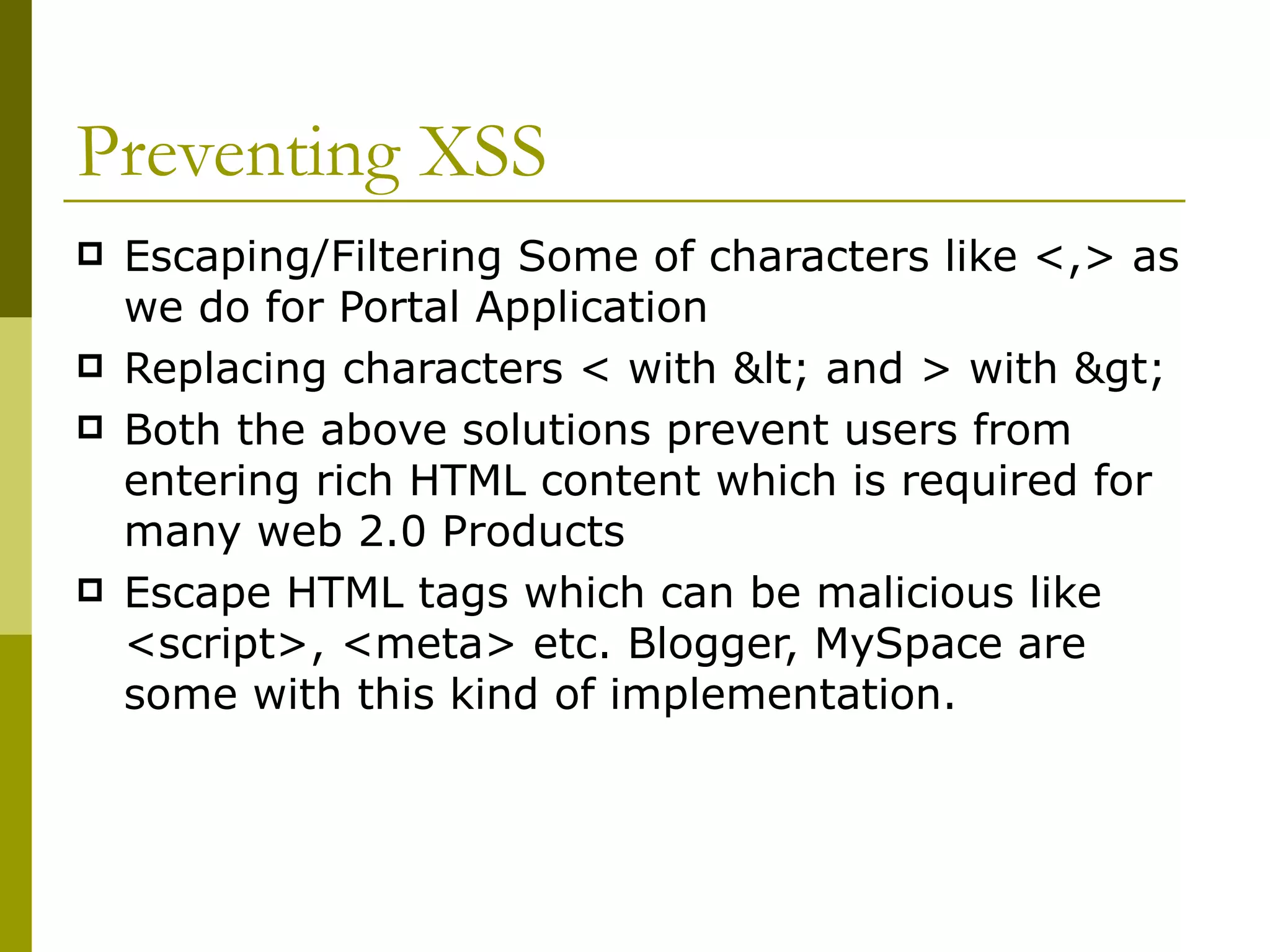 Preventing XSS Escaping/Filtering Some of characters like <,> as we do for Portal Application Replacing characters < with &lt; and > with &gt; Both the above solutions prevent users from entering rich HTML content which is required for many web 2.0 Products Escape HTML tags which can be malicious like <script>, <meta> etc. Blogger, MySpace are some with this kind of implementation. 