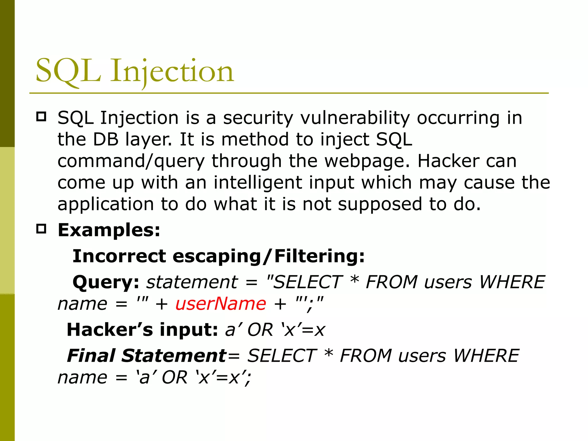 SQL Injection SQL Injection is a security vulnerability occurring in the DB layer. It is method to inject SQL command/query through the webpage. Hacker can come up with an intelligent input which may cause the application to do what it is not supposed to do.  Examples: Incorrect escaping/Filtering: Query:  statement = &quot;SELECT * FROM users WHERE name = '&quot; +  userName  + &quot;';&quot;  Hacker’s input:  a’ OR ‘x’=x Final Statement = SELECT * FROM users WHERE name = ‘a’ OR ‘x’=x’; 