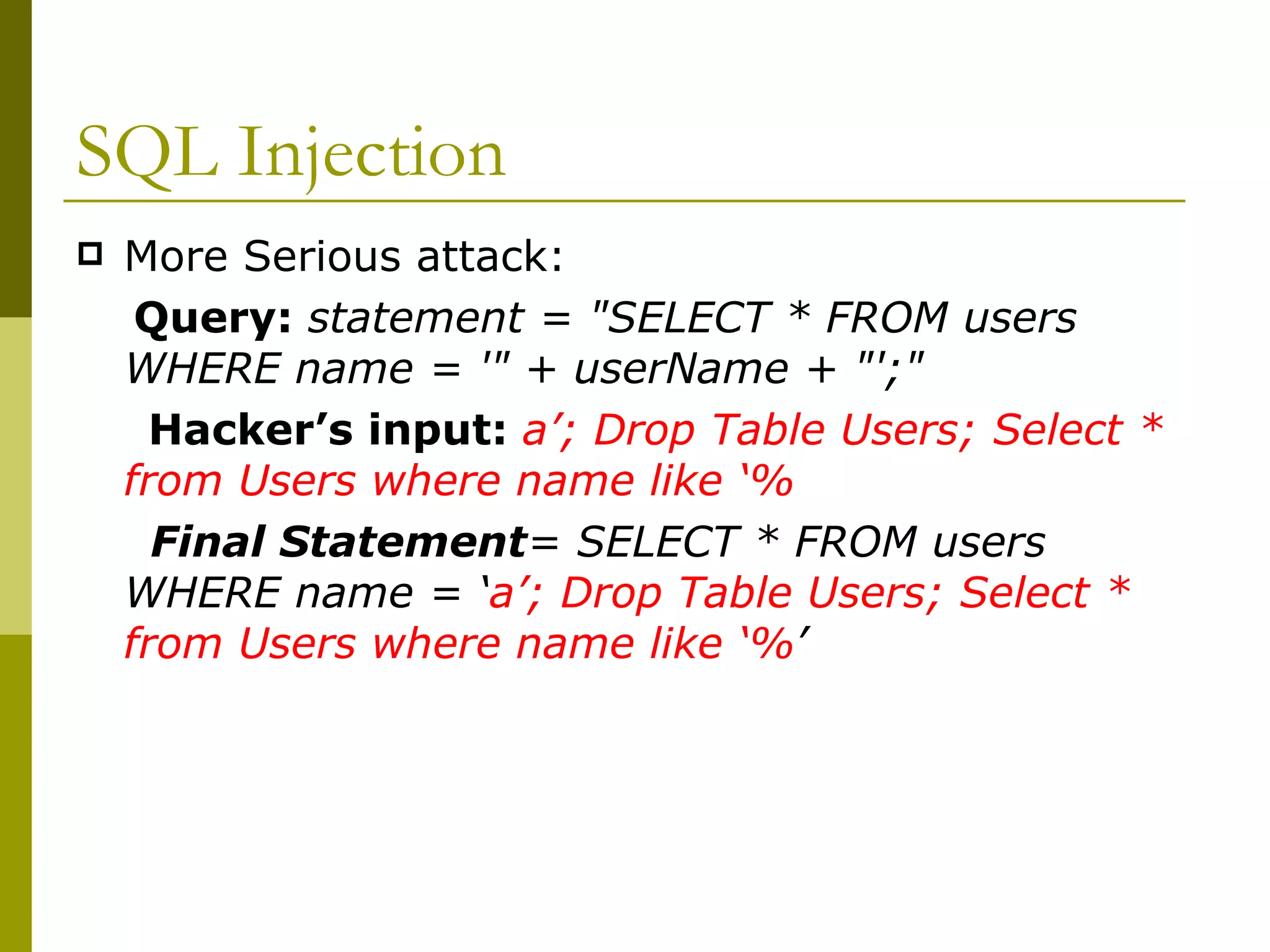 SQL Injection More Serious attack: Query:  statement = &quot;SELECT * FROM users WHERE name = '&quot; + userName + &quot;';&quot;  Hacker’s input:  a’; Drop Table Users; Select * from Users where name like ‘% Final Statement = SELECT * FROM users WHERE name = ‘ a’; Drop Table Users; Select * from Users where name like ‘% ’ 