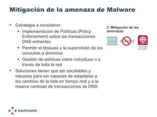 Mitigación de la amenaza de Malware

•  Estrategia a considerar:                          2. Mitigación de las
    !  Implementación de Políticas (Policy           amenazas
       Enforcement) sobre las transacciones
       DNS entrantes
    !  Permitir el bloqueo y la supervisión de las                      Command
                                                                        & Control

       consultas a dominios
    !  Gestión de políticas sobre individuos o a
       través de toda la red
•  Soluciones tienen que ser escalables y
   robustas para ser capaces de adaptarse a
   los cambios de la lista en tiempo real y a la
   masiva cantidad de transacciones de DNS
 