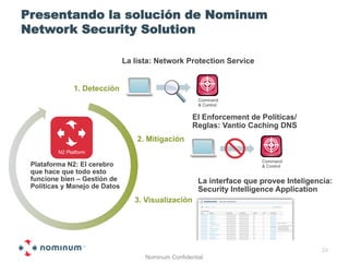 Presentando la solución de Nominum
Network Security Solution

                               La lista: Network Protection Service


               1. Detección
                                                       Command
                                                       & Control

                                                     El Enforcement de Politicas/
                                                     Reglas: Vantio Caching DNS
                                   2. Mitigación
         N2 Platform
                                                                        Command
 Plataforma N2: El cerebro                                              & Control
 que hace que todo esto
 funcione bien – Gestión de                            La interface que provee Inteligencia:
 Políticas y Manejo de Datos                           Security Intelligence Application
                                  3. Visualización




                                                                                         24
                                     Nominum Confidential
 