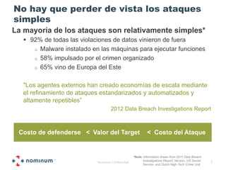No hay que perder de vista los ataques
simples
La mayoría de los ataques son relativamente simples*
   !  92% de todas las violaciones de datos vinieron de fuera
       o  Malware instalado en las máquinas para ejecutar funciones
       o  58% impulsado por el crimen organizado
       o  65% vino de Europa del Este


   "Los agentes externos han creado economías de escala mediante
   el refinamiento de ataques estandarizados y automatizados y
   altamente repetibles”
                                     2012 Data Breach Investigations Report



 Costo de defenderse < Valor del Target                      < Costo del Ataque


                                                    *Note: Information drawn from 2011 Data Breach
                                                           Investigations Report; Verizon, US Secret
                             Nominum Confidential                                                      7
                                                           Service, and Dutch High Tech Crime Unit
 