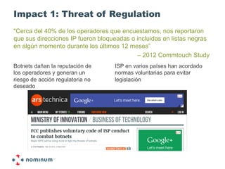 Impact 1: Threat of Regulation
"Cerca del 40% de los operadores que encuestamos, nos reportaron
que sus direcciones IP fueron bloqueadas o incluidas en listas negras
en algún momento durante los últimos 12 meses”
                                           – 2012 Commtouch Study
Botnets dañan la reputación de     ISP en varios países han acordado
los operadores y generan un        normas voluntarias para evitar
riesgo de acción regulatoria no    legislación
deseado
 