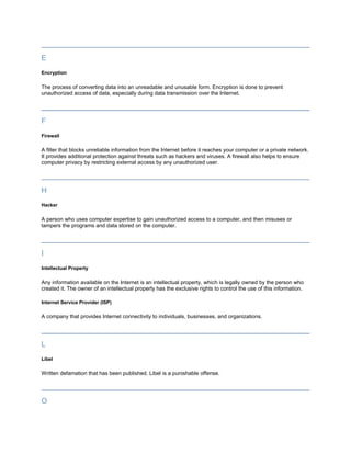 E
Encryption

The process of converting data into an unreadable and unusable form. Encryption is done to prevent
unauthorized access of data, especially during data transmission over the Internet.




F
Firewall

A filter that blocks unreliable information from the Internet before it reaches your computer or a private network.
It provides additional protection against threats such as hackers and viruses. A firewall also helps to ensure
computer privacy by restricting external access by any unauthorized user.




H
Hacker

A person who uses computer expertise to gain unauthorized access to a computer, and then misuses or
tampers the programs and data stored on the computer.




I
Intellectual Property

Any information available on the Internet is an intellectual property, which is legally owned by the person who
created it. The owner of an intellectual property has the exclusive rights to control the use of this information.

Internet Service Provider (ISP)

A company that provides Internet connectivity to individuals, businesses, and organizations.




L
Libel

Written defamation that has been published. Libel is a punishable offense.




O
 