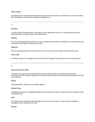 Online Predator

An individual who develops contact with Internet users, through chat rooms, online forums, or e-mail, to exploit
them financially or involve them in dangerous relationships.




P
Password

A unique string of characters that a user types in as an identification code. It is a security measure used to
restrict access to computer systems and sensitive files.

Phishing

The act of extracting personal information, such as passwords and credit card details, from computer users and
then use the information for malicious purposes.

Plagiarism

The act of copying someone’s work and using it as if it is your own work, without mentioning the source.

Power surge

A sudden increase in line voltage, which may lead to the damage of electronic devices, such as computers.




S
Secure Sockets Layer (SSL)

An Internet security protocol that ensures secure data communication by encrypting the information
transmitted. The SSL protocol certifies that a Web site is genuine and ensures that the data provided to the site
is not misused.

Slander

Verbal defamation. Slander is a punishable offense.

Software Piracy

Unauthorized copying of copyrighted software without obtaining the license or permission of its copyright owner
is software piracy.

Spam

An irrelevant and unsolicited e-mail message sent by an unknown sender. A spam is sent to distribute a
message to many recipients at one time.

Spyware
 
