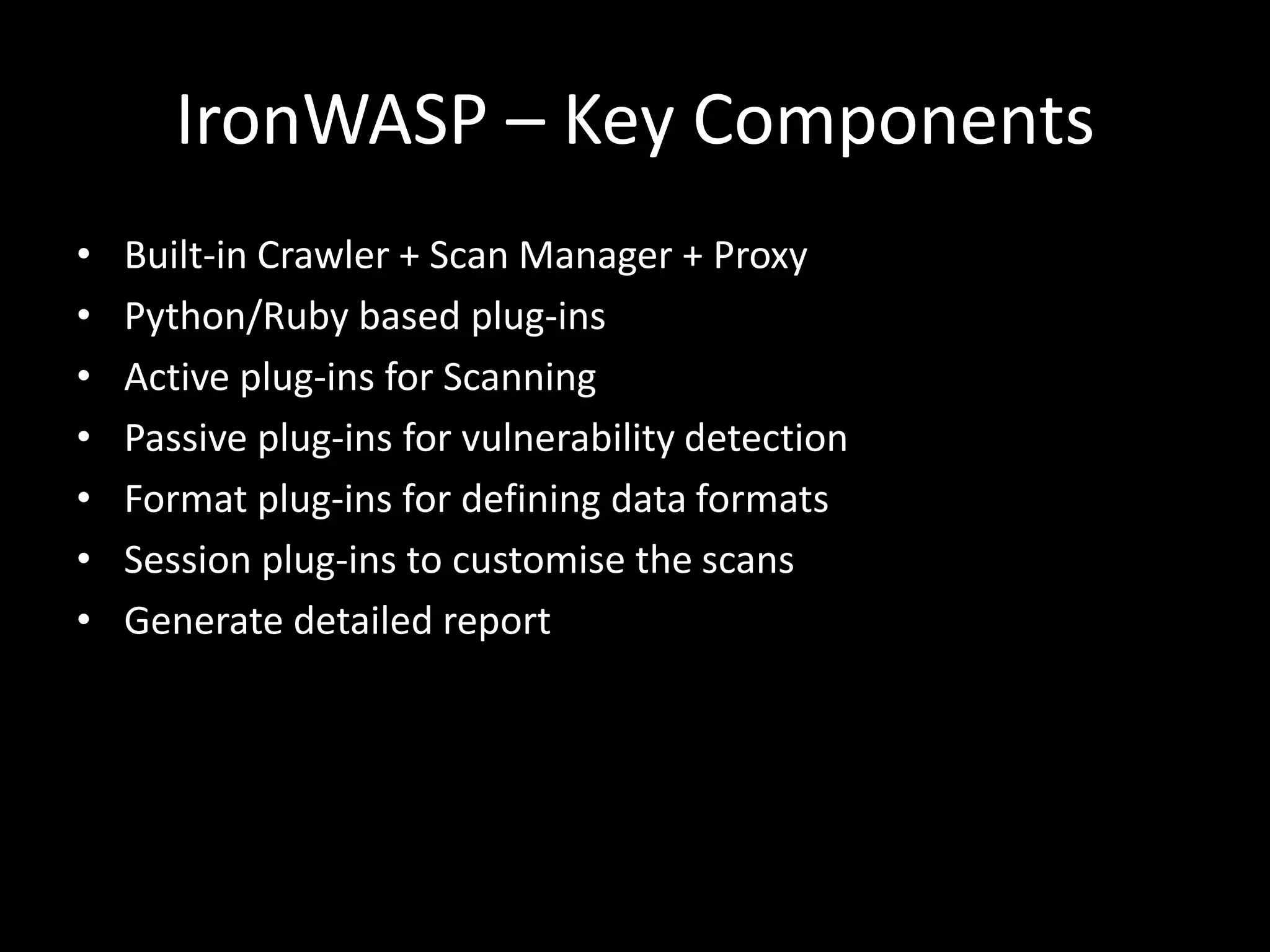 IronWASP – Key Components
• Built-in Crawler + Scan Manager + Proxy
• Python/Ruby based plug-ins
• Active plug-ins for Scanning
• Passive plug-ins for vulnerability detection
• Format plug-ins for defining data formats
• Session plug-ins to customise the scans
• Generate detailed report
 