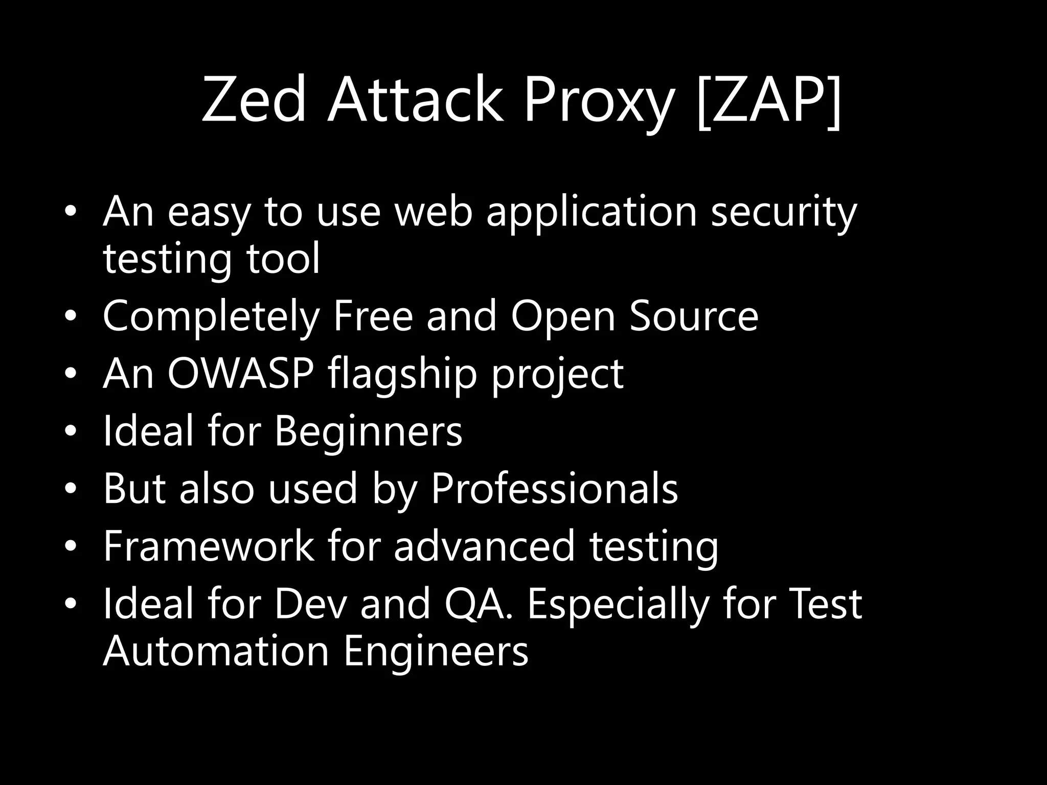 Zed Attack Proxy [ZAP]
• An easy to use web application security
testing tool
• Completely Free and Open Source
• An OWASP flagship project
• Ideal for Beginners
• But also used by Professionals
• Framework for advanced testing
• Ideal for Dev and QA. Especially for Test
Automation Engineers
 