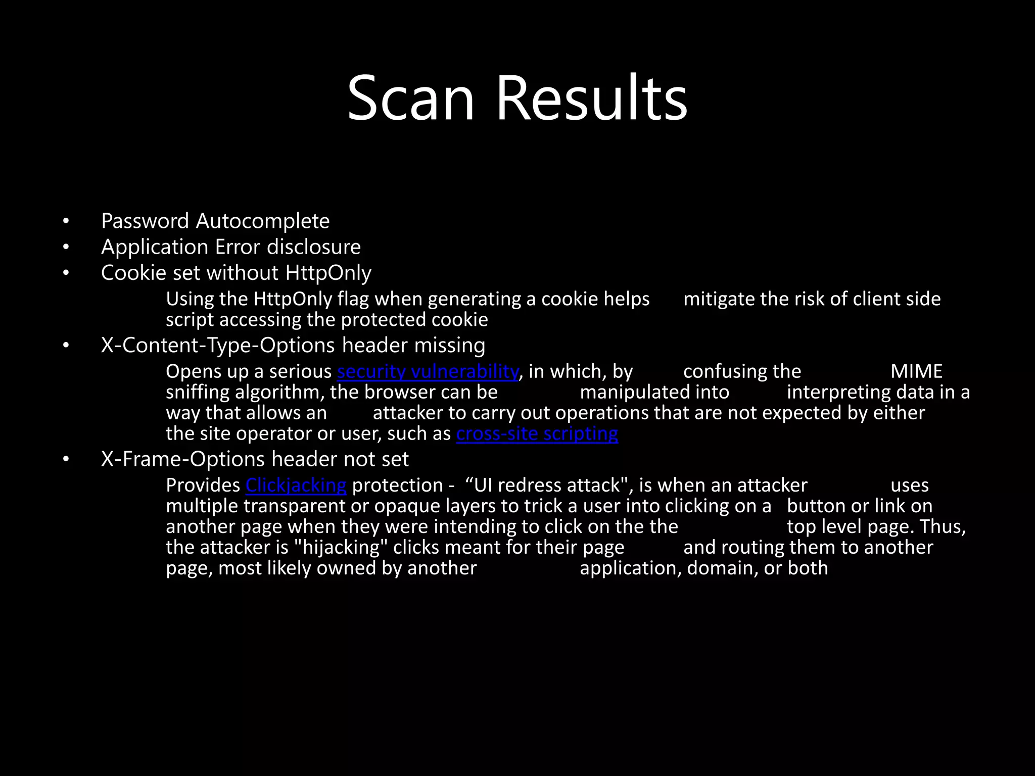 Scan Results
• Password Autocomplete
• Application Error disclosure
• Cookie set without HttpOnly
Using the HttpOnly flag when generating a cookie helps mitigate the risk of client side
script accessing the protected cookie
• X-Content-Type-Options header missing
Opens up a serious security vulnerability, in which, by confusing the MIME
sniffing algorithm, the browser can be manipulated into interpreting data in a
way that allows an attacker to carry out operations that are not expected by either
the site operator or user, such as cross-site scripting
• X-Frame-Options header not set
Provides Clickjacking protection - “UI redress attack", is when an attacker uses
multiple transparent or opaque layers to trick a user into clicking on a button or link on
another page when they were intending to click on the the top level page. Thus,
the attacker is "hijacking" clicks meant for their page and routing them to another
page, most likely owned by another application, domain, or both
 