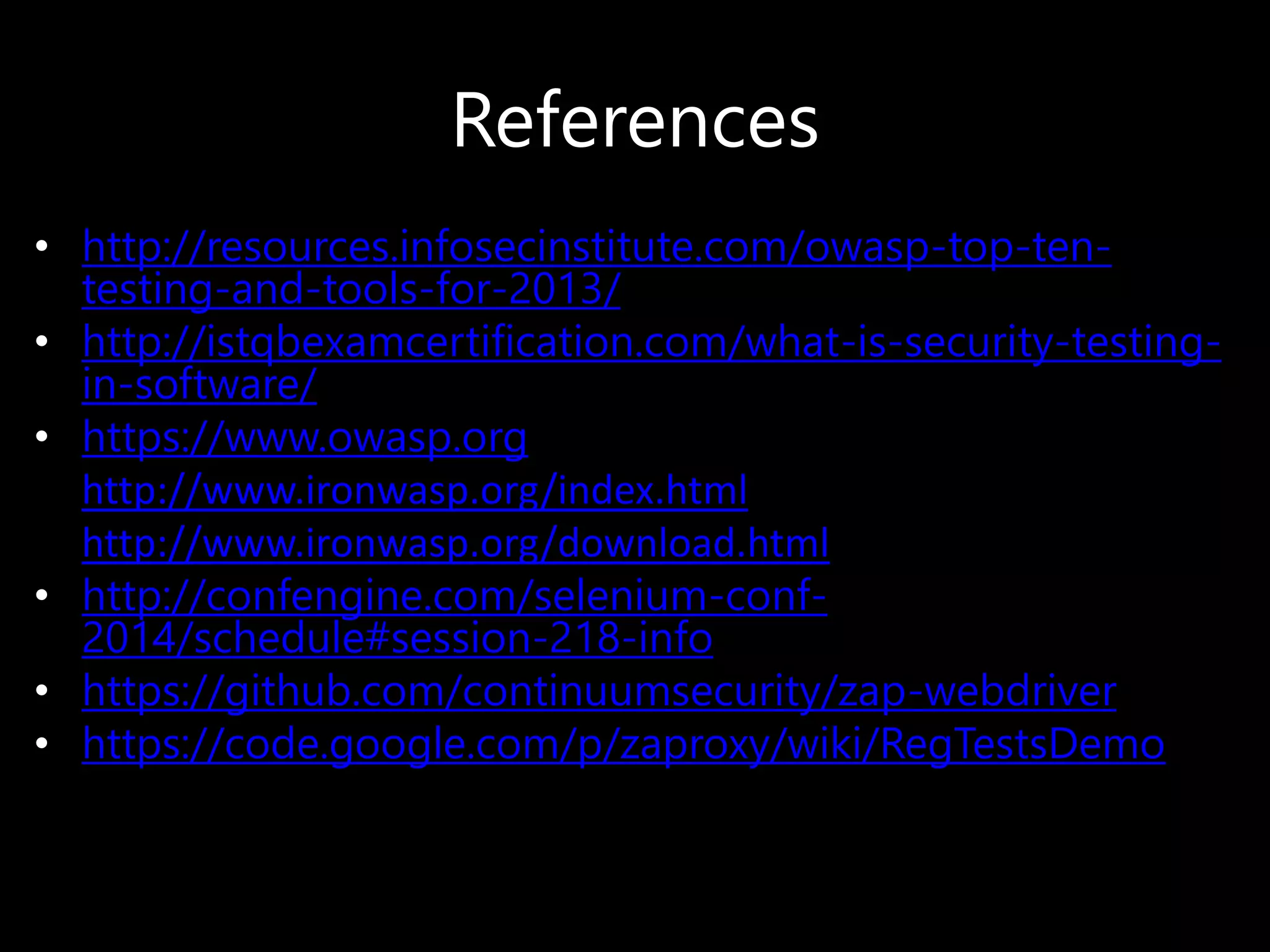 References
• http://resources.infosecinstitute.com/owasp-top-ten-
testing-and-tools-for-2013/
• http://istqbexamcertification.com/what-is-security-testing-
in-software/
• https://www.owasp.org
• http://www.ironwasp.org/index.html
• http://www.ironwasp.org/download.html
• http://confengine.com/selenium-conf-
2014/schedule#session-218-info
• https://github.com/continuumsecurity/zap-webdriver
• https://code.google.com/p/zaproxy/wiki/RegTestsDemo
 