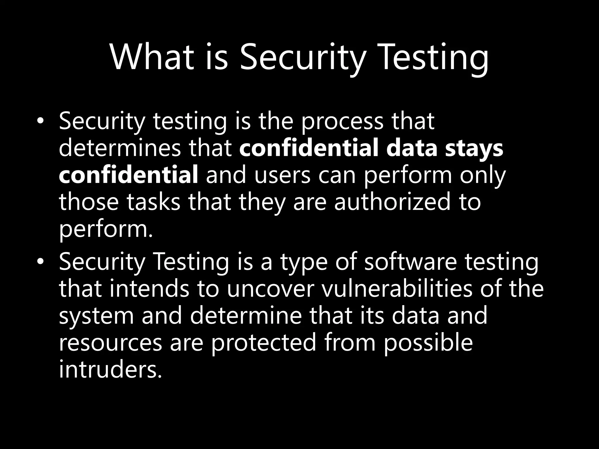 What is Security Testing
• Security testing is the process that
determines that confidential data stays
confidential and users can perform only
those tasks that they are authorized to
perform.
• Security Testing is a type of software testing
that intends to uncover vulnerabilities of the
system and determine that its data and
resources are protected from possible
intruders.
 