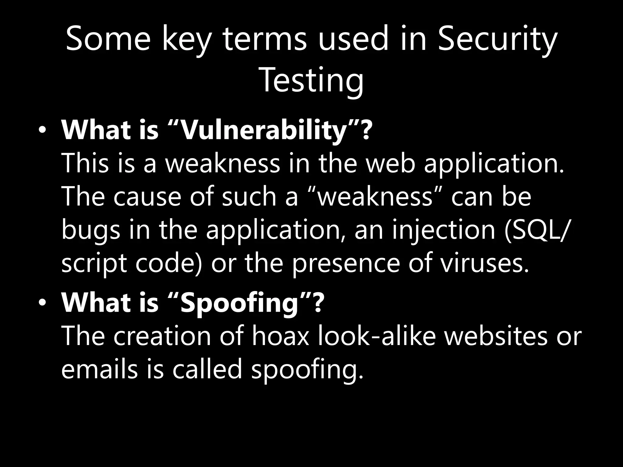 Some key terms used in Security
Testing
• What is “Vulnerability”?
This is a weakness in the web application.
The cause of such a “weakness” can be
bugs in the application, an injection (SQL/
script code) or the presence of viruses.
• What is “Spoofing”?
The creation of hoax look-alike websites or
emails is called spoofing.
 