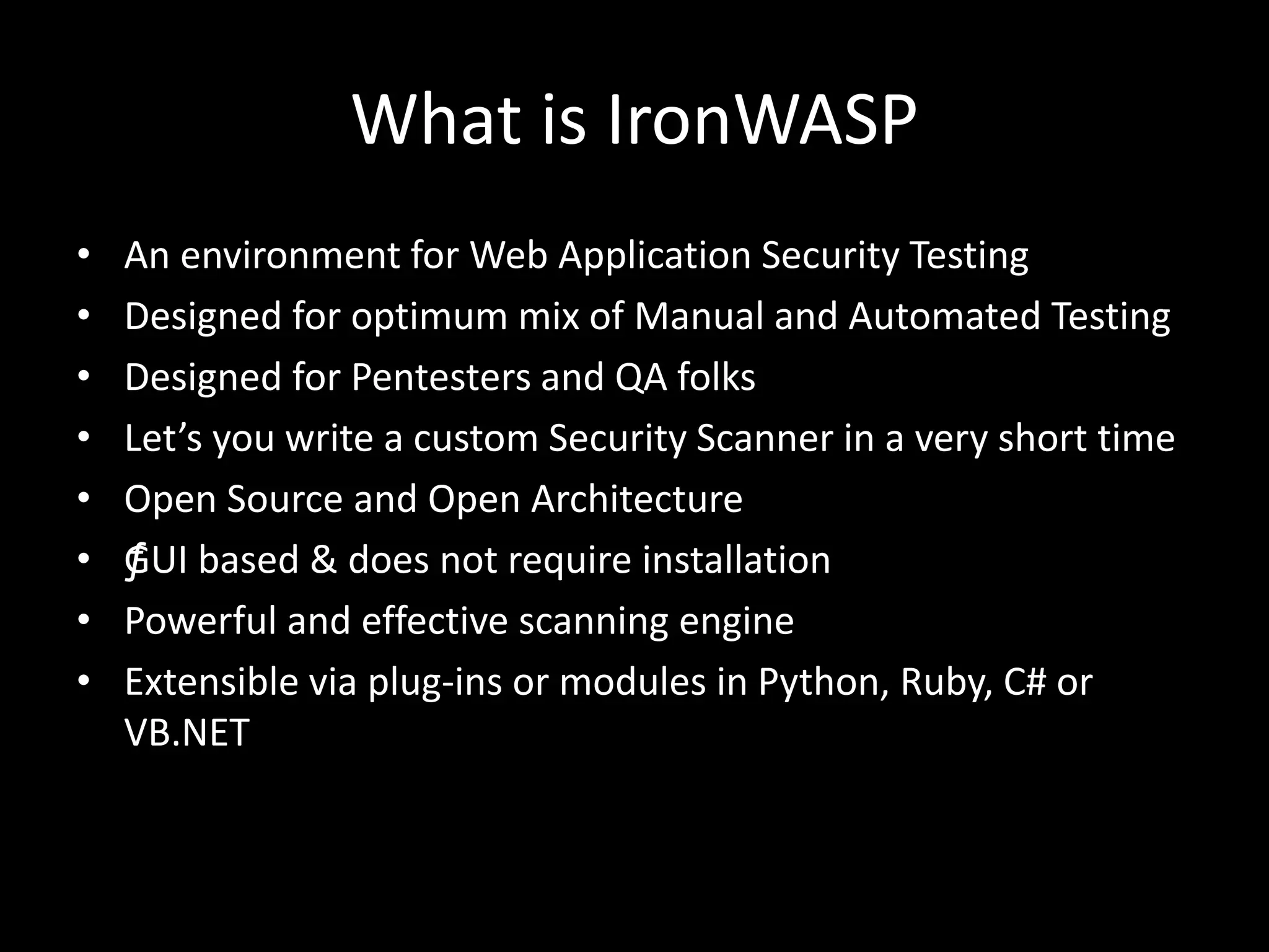 What is IronWASP
• An environment for Web Application Security Testing
• Designed for optimum mix of Manual and Automated Testing
• Designed for Pentesters and QA folks
• Let’s you write a custom Security Scanner in a very short time
• Open Source and Open Architecture
• ƒGUI based & does not require installation
• Powerful and effective scanning engine
• Extensible via plug-ins or modules in Python, Ruby, C# or
VB.NET
 