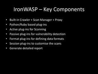 IronWASP – Key Components
• Built-in Crawler + Scan Manager + Proxy
• Python/Ruby based plug-ins
• Active plug-ins for Scanning
• Passive plug-ins for vulnerability detection
• Format plug-ins for defining data formats
• Session plug-ins to customise the scans
• Generate detailed report
 