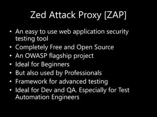 Zed Attack Proxy [ZAP]
• An easy to use web application security
testing tool
• Completely Free and Open Source
• An OWASP flagship project
• Ideal for Beginners
• But also used by Professionals
• Framework for advanced testing
• Ideal for Dev and QA. Especially for Test
Automation Engineers
 