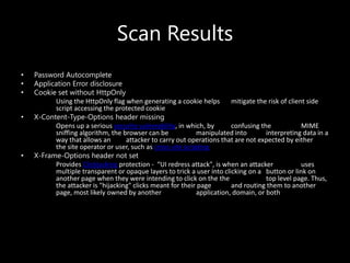 Scan Results
• Password Autocomplete
• Application Error disclosure
• Cookie set without HttpOnly
Using the HttpOnly flag when generating a cookie helps mitigate the risk of client side
script accessing the protected cookie
• X-Content-Type-Options header missing
Opens up a serious security vulnerability, in which, by confusing the MIME
sniffing algorithm, the browser can be manipulated into interpreting data in a
way that allows an attacker to carry out operations that are not expected by either
the site operator or user, such as cross-site scripting
• X-Frame-Options header not set
Provides Clickjacking protection - “UI redress attack", is when an attacker uses
multiple transparent or opaque layers to trick a user into clicking on a button or link on
another page when they were intending to click on the the top level page. Thus,
the attacker is "hijacking" clicks meant for their page and routing them to another
page, most likely owned by another application, domain, or both
 