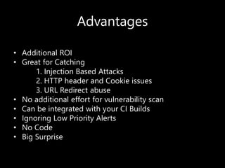 Advantages
• Additional ROI
• Great for Catching
1. Injection Based Attacks
2. HTTP header and Cookie issues
3. URL Redirect abuse
• No additional effort for vulnerability scan
• Can be integrated with your CI Builds
• Ignoring Low Priority Alerts
• No Code
• Big Surprise
 