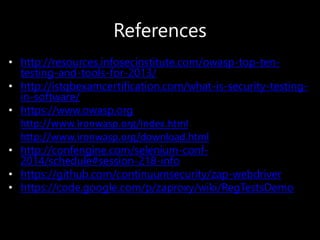 References
• http://resources.infosecinstitute.com/owasp-top-ten-
testing-and-tools-for-2013/
• http://istqbexamcertification.com/what-is-security-testing-
in-software/
• https://www.owasp.org
• http://www.ironwasp.org/index.html
• http://www.ironwasp.org/download.html
• http://confengine.com/selenium-conf-
2014/schedule#session-218-info
• https://github.com/continuumsecurity/zap-webdriver
• https://code.google.com/p/zaproxy/wiki/RegTestsDemo
 