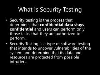 What is Security Testing
• Security testing is the process that
determines that confidential data stays
confidential and users can perform only
those tasks that they are authorized to
perform.
• Security Testing is a type of software testing
that intends to uncover vulnerabilities of the
system and determine that its data and
resources are protected from possible
intruders.
 