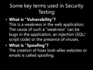 Some key terms used in Security
Testing
• What is “Vulnerability”?
This is a weakness in the web application.
The cause of such a “weakness” can be
bugs in the application, an injection (SQL/
script code) or the presence of viruses.
• What is “Spoofing”?
The creation of hoax look-alike websites or
emails is called spoofing.
 