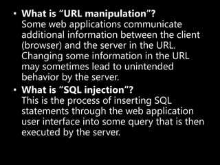• What is “URL manipulation”?
Some web applications communicate
additional information between the client
(browser) and the server in the URL.
Changing some information in the URL
may sometimes lead to unintended
behavior by the server.
• What is “SQL injection”?
This is the process of inserting SQL
statements through the web application
user interface into some query that is then
executed by the server.
 