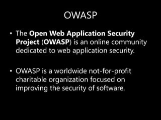 OWASP
• The Open Web Application Security
Project (OWASP) is an online community
dedicated to web application security.
• OWASP is a worldwide not-for-profit
charitable organization focused on
improving the security of software.
 