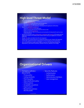 4/16/2009




High level Threat Model
 Define the application requirements:
    Identify business objectives
    Identify user roles that will interact with the application
    Identify the data the application will manipulate
    Identify the use cases for operating on that data that the application will facilitate
 Model the application architecture
    Model the components of the application
    Model the service roles that the components will act under
    Model any external dependencies
    Model the calls from roles, to components and eventually to the data store for each use case
    as identified above
 Identify any threats to the confidentiality, availability and integrity of the data and the
 application based on the data access control matrix that your application should be
 enforcing
 Assign risk values and determine the risk responses
 Determine the countermeasures to implement based on your chosen risk responses
 Continually update the threat model based on the emerging security landscape.
 One can build threat model using STRIDE, an acronym for Spoofing, Tampering,
 Repudiation, Information Disclosure, Denial of Service, Elevation of Privilege




 Company policies /                                     Security features
 documents                                                  Authentication
    Privacy policy                                          Authorization
    Coding standards                                        Administrative interfaces
    Patching policy                                         User management
    Data classification policy
    Infosec policies
    Acceptable use policies
    Export control
    Results from previous
    security audits
                    Security Testing                                                               6




                                                                                                              3
 